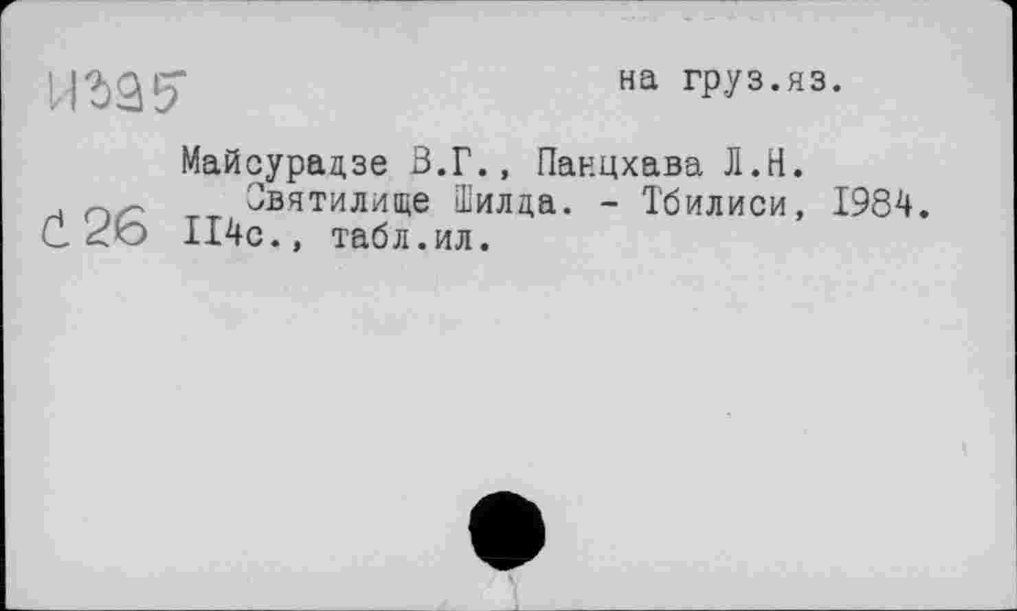 ﻿ига?
на груз.яз.
Майсурадзе В.Г., Панцхава Л.Н.
_ Святилище Шилда. - Тбилиси, 1984. d.26 П4с., табл.ил.